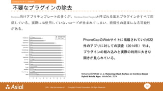 32URL : http://ja.monaca.io/ Copyright © Asial Corporation. All Right Reserved.
不要なプラグインの除去
Cordova向けアプリテンプレートの多くが、Cordova Core Pluginsと呼ばれる基本プラグインをすべて同
梱している。実際には使用していないコードが含まれてしまい、脆弱性の温床になる可能性
がある。
Mohamed Shehab et. al, Reducing Attack Surface on Cordova-Based
Hybrid Mobile Apps, MobileDeLi 2014
PhoneGapのWebサイトに掲載されていた622
件のアプリに対しての調査（2014年）では、
プラグインの組み込みと実際の利用に大きな
開きが見られている。
Cordova/プラグインの脆弱性
 