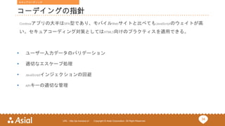 34URL : http://ja.monaca.io/ Copyright © Asial Corporation. All Right Reserved.
コーデイングの指針
Cordovaアプリの大半はSPA型であり、モバイルWebサイトと比べてもJavaScriptのウェイトが高
い。セキュアコーディング対策としてはHTML5向けのプラクティスを適用できる。
• ユーザー入力データのバリデーション
• 適切なエスケープ処理
• JavaScriptインジェクションの回避
• APIキーの適切な管理
セキュアコーディング
 