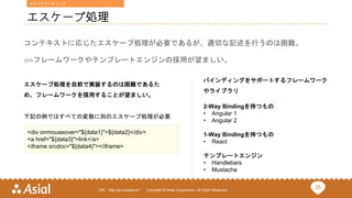 35URL : http://ja.monaca.io/ Copyright © Asial Corporation. All Right Reserved.
エスケープ処理
コンテキストに応じたエスケープ処理が必要であるが、適切な記述を行うのは困難。
SPAフレームワークやテンプレートエンジンの採用が望ましい。
<div onmouseover="${data1}">${data2}</div>
<a href="${data3}">link</a>
<iframe srcdoc="${data4}"></iframe>
下記の例ではすべての変数に別のエスケープ処理が必要
バインディングをサポートするフレームワーク
やライブラリ
2-Way Bindingを持つもの
• Angular 1
• Angular 2
1-Way Bindingを持つもの
• React
テンプレートエンジン
• Handlebars
• Mustache
エスケープ処理を自前で実装するのは困難であるた
め、フレームワークを採用することが望ましい。
セキュアコーディング
 