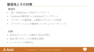 38URL : http://ja.monaca.io/ Copyright © Asial Corporation. All Right Reserved.
脆弱性とその対策
脆弱性
• OS、WebView → OSのアップデート
• Cordovaの脆弱性 → Cordovaのアップデート
• プラグインの脆弱性 → 最新のプラグインの利用
• アプリケーションの脆弱性 → セキュアコーディング
対策
• 安全なネットワーク通信（SSLの利用）
• OSの持つセキュアな領域の使用
• ソースコードの暗号化
 