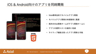 6URL : http://ja.monaca.io/ Copyright © Asial Corporation. All Right Reserved.
iOS & Android向けのアプリを同時開発
• Web標準技術でモバイルアプリ開発
• モバイルアプリ開発の未経験者に最適
• 既存のWeb開発チームがアプリ開発チームに
• アプリの運用コストを劇的に低減
• ネイティブ機能を使ったアプリ開発も可能
 