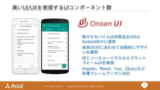 8URL : http://ja.monaca.io/ Copyright © Asial Corporation. All Right Reserved.
高いUI/UXを表現するUIコンポーネント群
• 様々なモバイルUIの部品をiOSと
Android向けに提供
• 端末のOSにあわせて自動的にデザイ
ンを適用
• 同じソースコードでクロスプラット
フォームUIを実現
• Angular、React、Vue、jQueryなど
各種フレームワークに対応
 