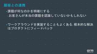 © 2019 Arm Limited
顧客との連携
•課題が何なのかを明確にする
–お客さんが本当の課題を認識していないかもしれない
•ワークアラウンドを実装することもよくある. 根本的な解決
はプロダクトにフィードバック
 