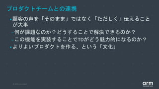© 2019 Arm Limited
プロダクトチームとの連携
•顧客の声を「そのまま」ではなく「ただしく」伝えること
が大事
–何が課題なのか？どうすることで解決できるのか？
–この機能を実装することでTDがどう魅力的になるのか？
•よりよいプロダクトを作る、という「文化」
 