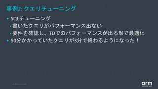 © 2019 Arm Limited
事例2: クエリチューニング
• SQLチューニング
•書いたクエリがパフォーマンス出ない
•要件を確認し、TDでのパフォーマンスが出る形で最適化
• 50分かかっていたクエリが3分で終わるようになった！
 