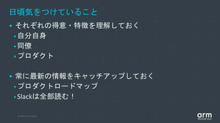 © 2019 Arm Limited
日頃気をつけていること
• それぞれの得意・特徴を理解しておく
•自分自身
•同僚
•プロダクト
• 常に最新の情報をキャッチアップしておく
•プロダクトロードマップ
•Slackは全部読む！
 