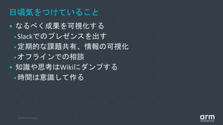 © 2019 Arm Limited
日頃気をつけていること
• なるべく成果を可視化する
•Slackでのプレゼンスを出す
•定期的な課題共有、情報の可視化
•オフラインでの相談
• 知識や思考はWikiにダンプする
•時間は意識して作る
 