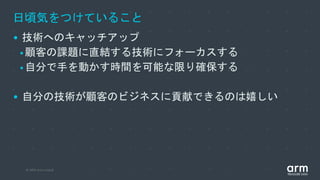 © 2019 Arm Limited
日頃気をつけていること
• 技術へのキャッチアップ
•顧客の課題に直結する技術にフォーカスする
•自分で手を動かす時間を可能な限り確保する
• 自分の技術が顧客のビジネスに貢献できるのは嬉しい
 