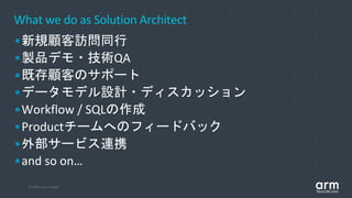 © 2019 Arm Limited
What we do as Solution Architect
•新規顧客訪問同行
•製品デモ・技術QA
•既存顧客のサポート
•データモデル設計・ディスカッション
•Workflow / SQLの作成
•Productチームへのフィードバック
•外部サービス連携
•and so on…
 