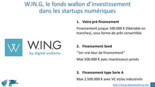 1. Votre pré-financement
Financement jusque 100.000 € (libérable en
tranches), sous forme de prêt convertible.
2. Financement Seed
“1er vrai tour de financement”
Max 500.000 € avec investisseurs privés
3. Financement type Serie A
Max 2.500.000 € avec VC et/ou industriels
W.IN.G, le fonds wallon d’investissement
dans les startups numériques
13http://wing-digitalwallonia.be/
 
