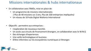 Missions internationales & hubs internationaux
17
• En collaboration avec l’AWEx, mise en place de:
• Un programme de missions internationales
( Plus de 40 missions sur 2 ans, Plus de 330 entreprises impliquées)
• Un réseau de 10 hubs Digital Wallonia International
• Objectifs : permettre aux entreprises :
• L’exploration de nouveaux marchés
• Un accès aux circuits de financement étrangers, en collaboration avec le W.IN.G
• Des échanges d’experiences
• Une veille technologique et business
• D’être informées sur les écosystèmes numériques à l’étranger.
 