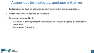 Autour des technologies, quelques initiatives
21
• Cartographie de tous les acteurs du numérique : recherche, entreprises, …
• Partenariats avec les centres de recherche
• Réseau AI, lancé en 2018 :
• Accélérer le développement économique de la Wallonie grâce à l’intelligence
artificielle
• Rassembler l’expertise
 