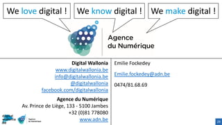 29
We love digital ! We make digital !We know digital !
Digital Wallonia
www.digitalwallonia.be
info@digitalwallonia.be
@digitalwallonia
facebook.com/digitalwallonia
Agence du Numérique
Av. Prince de Liège, 133 - 5100 Jambes
+32 (0)81 778080
www.adn.be
Emilie Fockedey
Emilie.fockedey@adn.be
0474/81.68.69
 