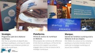 Plateforme.
Vitrine du secteur du numérique
en Wallonie.
Elle propose des contenus de référence
et des bonnes pratiques, et fournit les
services et le support aux acteurs
engagés dans la mise en œuvre de la
stratégie numérique.
Stratégie.
Programme cadre de la Wallonie
numérique.
Elle fixe les priorités et objectifs des
politiques publiques, ainsi que le cadre
des soutiens aux initiatives privées en
faveur du numérique.
Marque.
Identité de l’ambition numérique de la
Wallonie et de ses citoyens.
Elle fédère les acteurs et les initiatives
publiques et privées lancées dans le
cadre de la stratégie numérique et
assure leur visibilité.
 