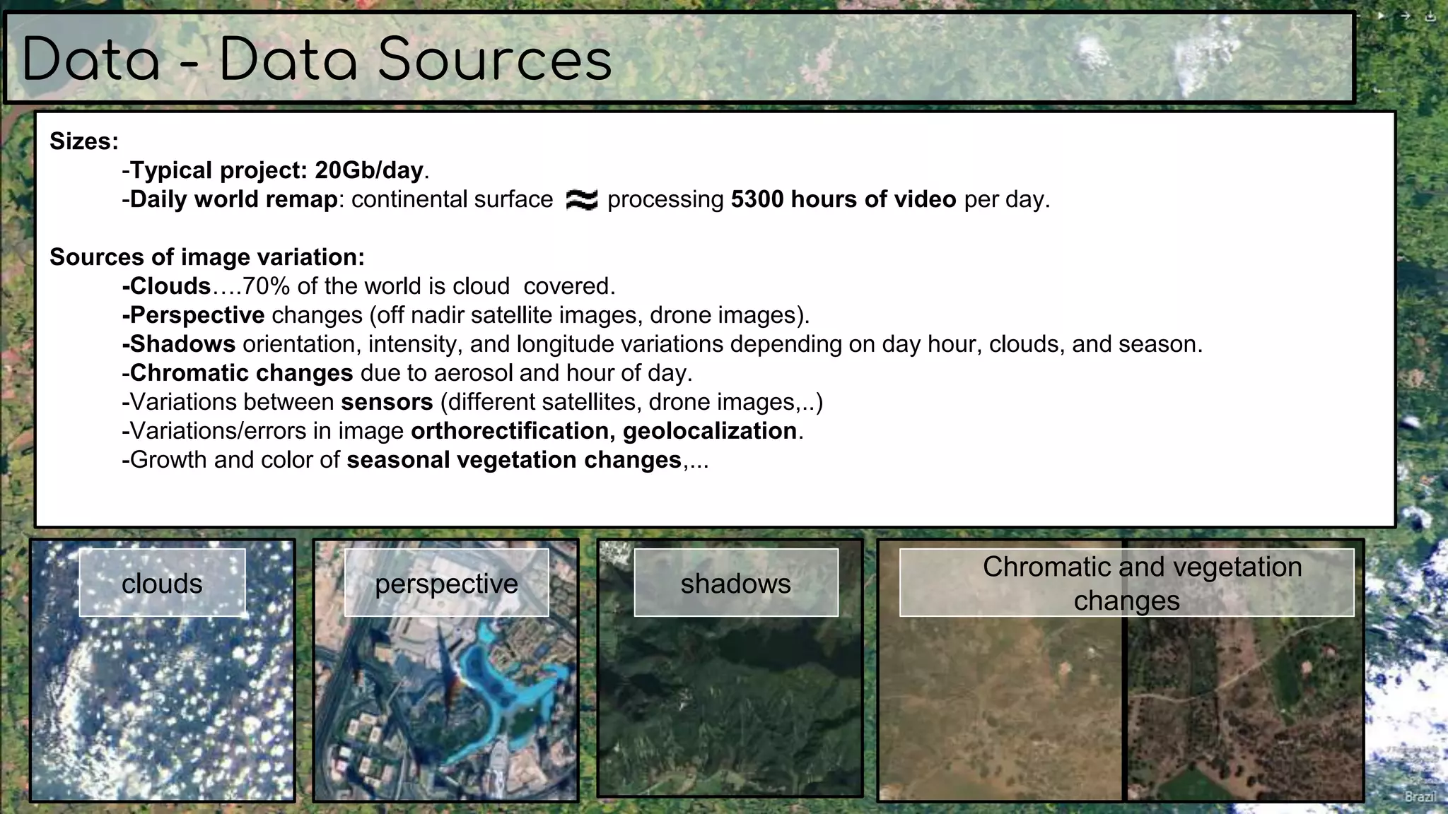 Sizes:
-Typical project: 20Gb/day.
-Daily world remap: continental surface processing 5300 hours of video per day.
Sources of image variation:
-Clouds….70% of the world is cloud covered.
-Perspective changes (off nadir satellite images, drone images).
-Shadows orientation, intensity, and longitude variations depending on day hour, clouds, and season.
-Chromatic changes due to aerosol and hour of day.
-Variations between sensors (different satellites, drone images,..)
-Variations/errors in image orthorectification, geolocalization.
-Growth and color of seasonal vegetation changes,...
Data - Data Sources
clouds perspective shadows
Chromatic and vegetation
changes
 
