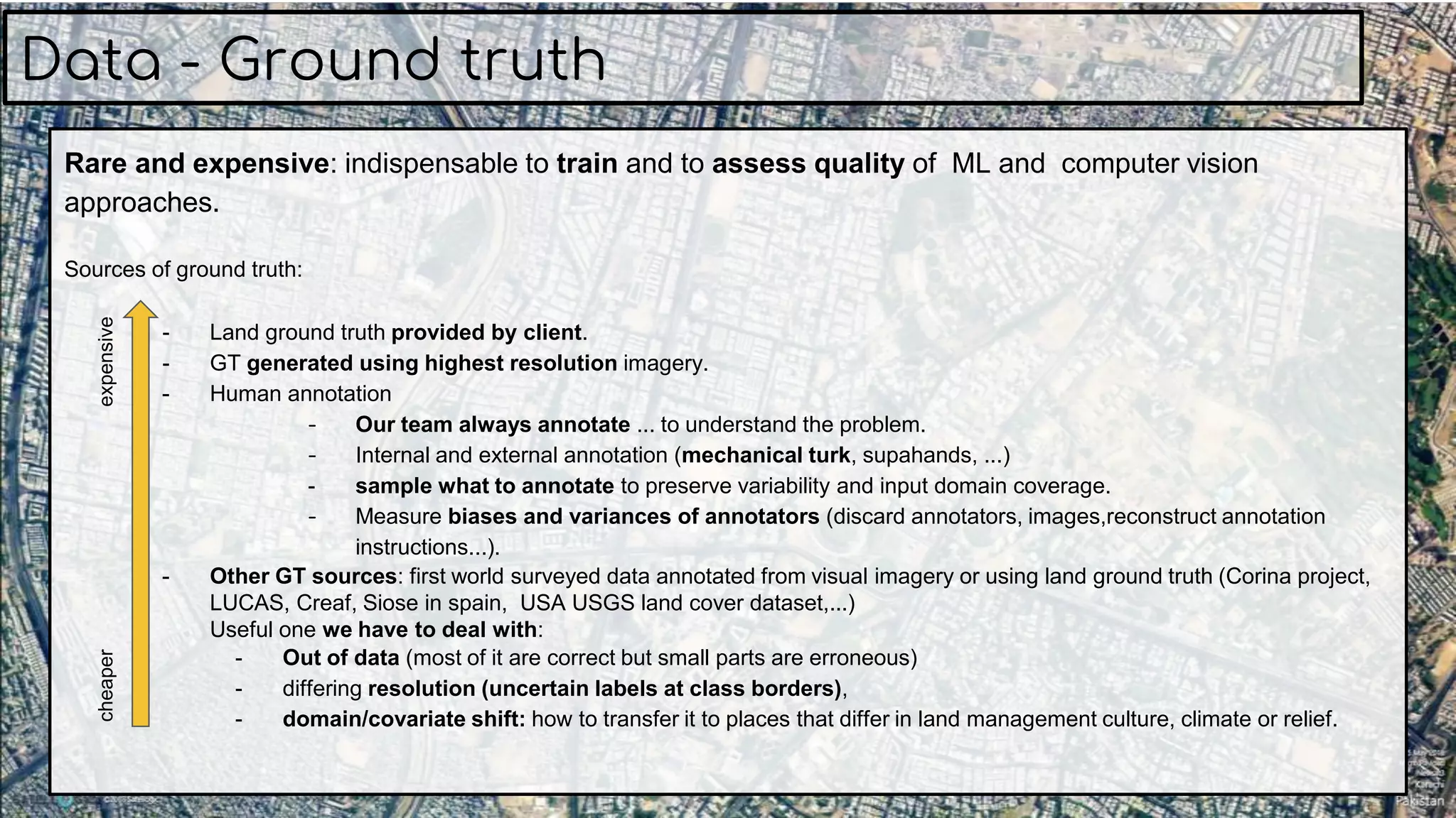 Rare and expensive: indispensable to train and to assess quality of ML and computer vision
approaches.
Sources of ground truth:
- Land ground truth provided by client.
- GT generated using highest resolution imagery.
- Human annotation
- Our team always annotate ... to understand the problem.
- Internal and external annotation (mechanical turk, supahands, ...)
- sample what to annotate to preserve variability and input domain coverage.
- Measure biases and variances of annotators (discard annotators, images,reconstruct annotation
instructions...).
- Other GT sources: first world surveyed data annotated from visual imagery or using land ground truth (Corina project,
LUCAS, Creaf, Siose in spain, USA USGS land cover dataset,...)
Useful one we have to deal with:
- Out of data (most of it are correct but small parts are erroneous)
- differing resolution (uncertain labels at class borders),
- domain/covariate shift: how to transfer it to places that differ in land management culture, climate or relief.
Data - Ground truth
expensivecheaper
 