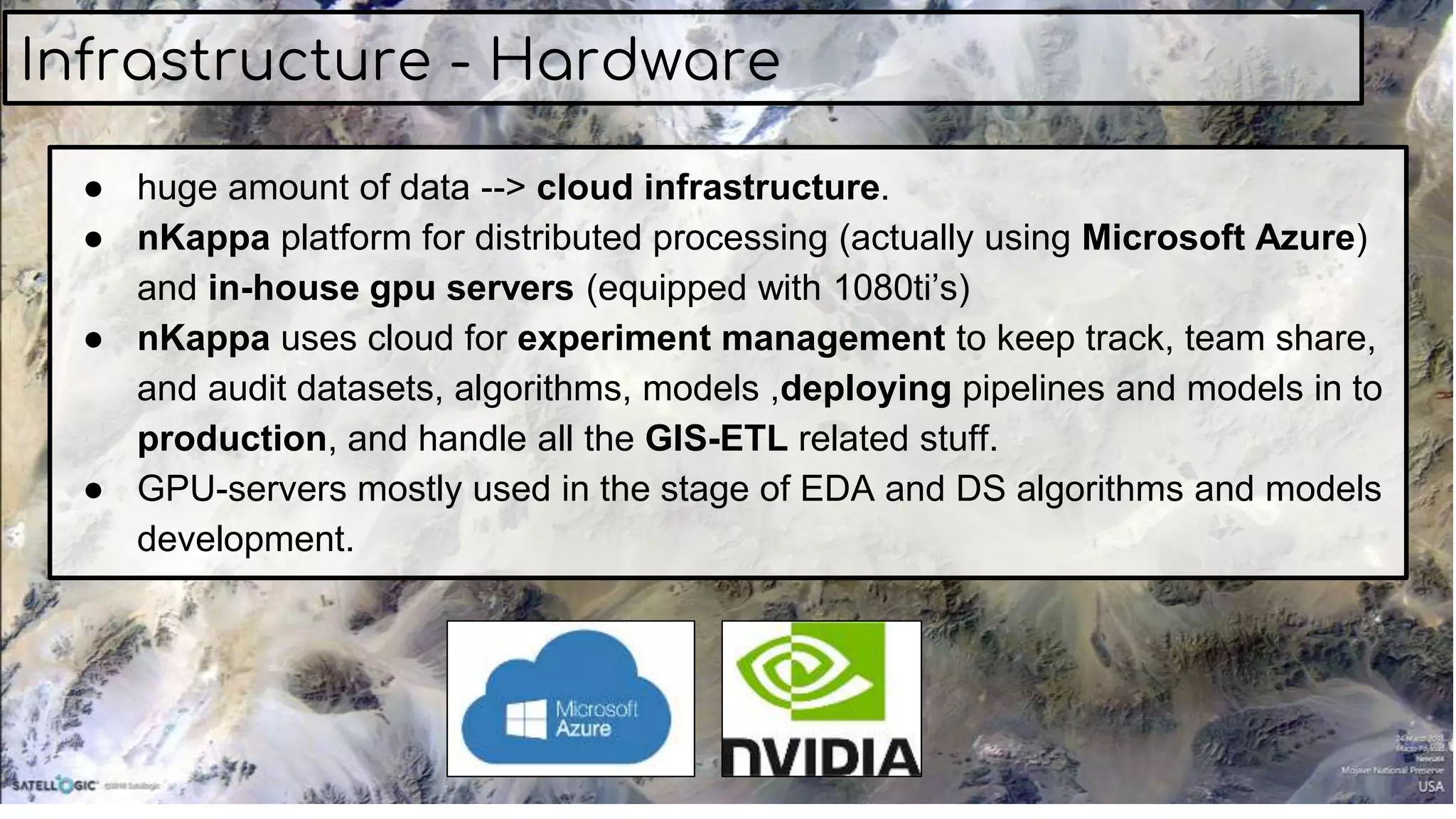 ● huge amount of data --> cloud infrastructure.
● nKappa platform for distributed processing (actually using Microsoft Azure)
and in-house gpu servers (equipped with 1080ti’s)
● nKappa uses cloud for experiment management to keep track, team share,
and audit datasets, algorithms, models ,deploying pipelines and models in to
production, and handle all the GIS-ETL related stuff.
● GPU-servers mostly used in the stage of EDA and DS algorithms and models
development.
Infrastructure - Hardware
 