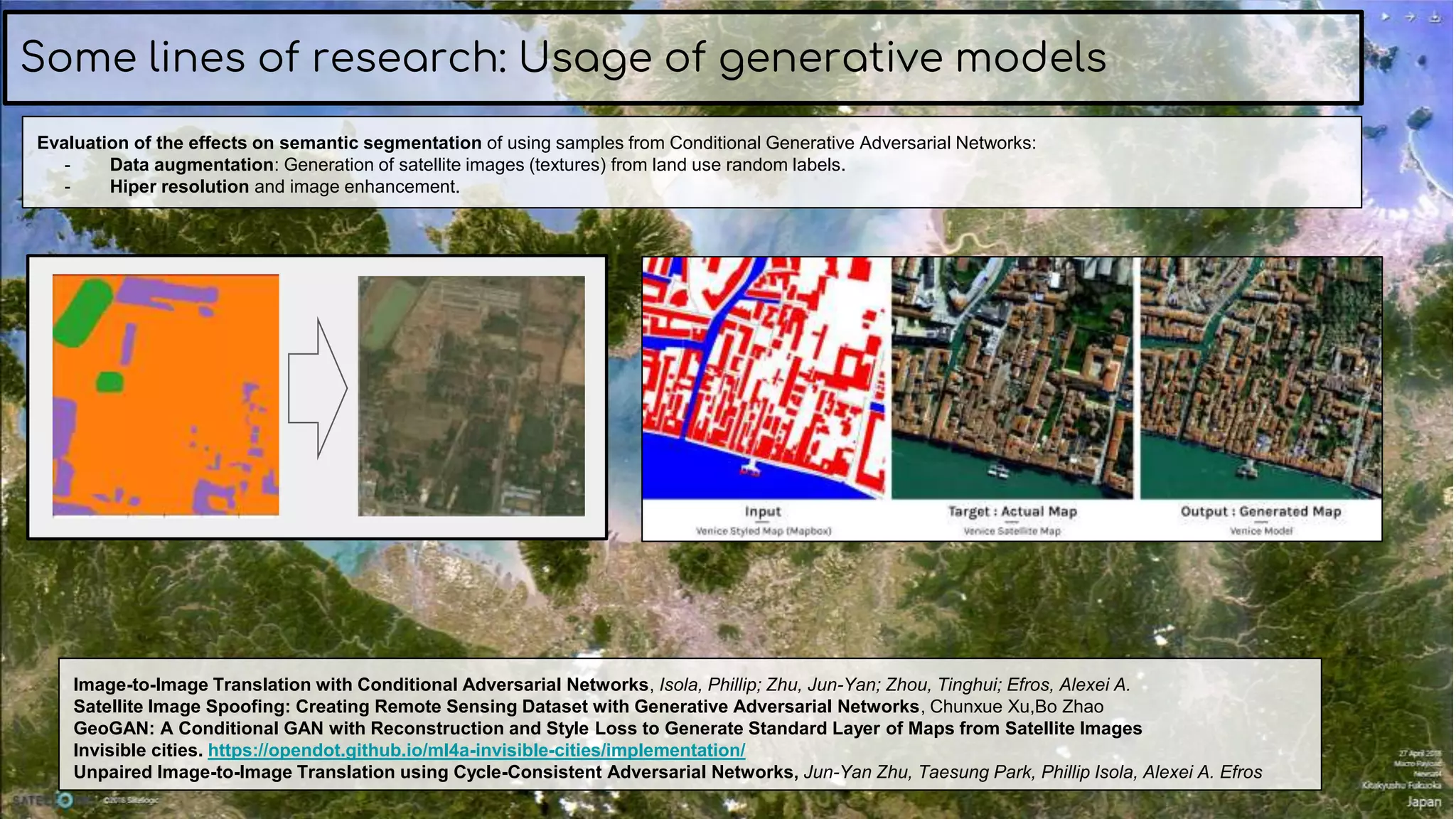 Some lines of research: Usage of generative models
Image-to-Image Translation with Conditional Adversarial Networks, Isola, Phillip; Zhu, Jun-Yan; Zhou, Tinghui; Efros, Alexei A.
Satellite Image Spoofing: Creating Remote Sensing Dataset with Generative Adversarial Networks, Chunxue Xu,Bo Zhao
GeoGAN: A Conditional GAN with Reconstruction and Style Loss to Generate Standard Layer of Maps from Satellite Images
Invisible cities. https://opendot.github.io/ml4a-invisible-cities/implementation/
Unpaired Image-to-Image Translation using Cycle-Consistent Adversarial Networks, Jun-Yan Zhu, Taesung Park, Phillip Isola, Alexei A. Efros
Evaluation of the effects on semantic segmentation of using samples from Conditional Generative Adversarial Networks:
- Data augmentation: Generation of satellite images (textures) from land use random labels.
- Hiper resolution and image enhancement.
 
