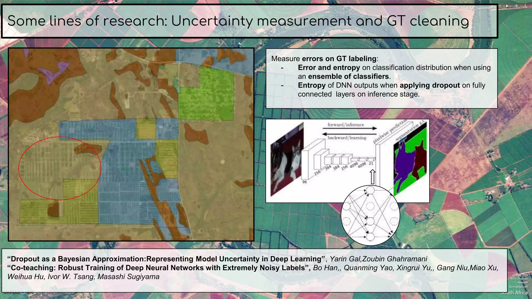 Some lines of research: Uncertainty measurement and GT cleaning
“Dropout as a Bayesian Approximation:Representing Model Uncertainty in Deep Learning”, Yarin Gal,Zoubin Ghahramani
“Co-teaching: Robust Training of Deep Neural Networks with Extremely Noisy Labels”, Bo Han,, Quanming Yao, Xingrui Yu,, Gang Niu,Miao Xu,
Weihua Hu, Ivor W. Tsang, Masashi Sugiyama
Measure errors on GT labeling:
- Error and entropy on classification distribution when using
an ensemble of classifiers.
- Entropy of DNN outputs when applying dropout on fully
connected layers on inference stage.
 