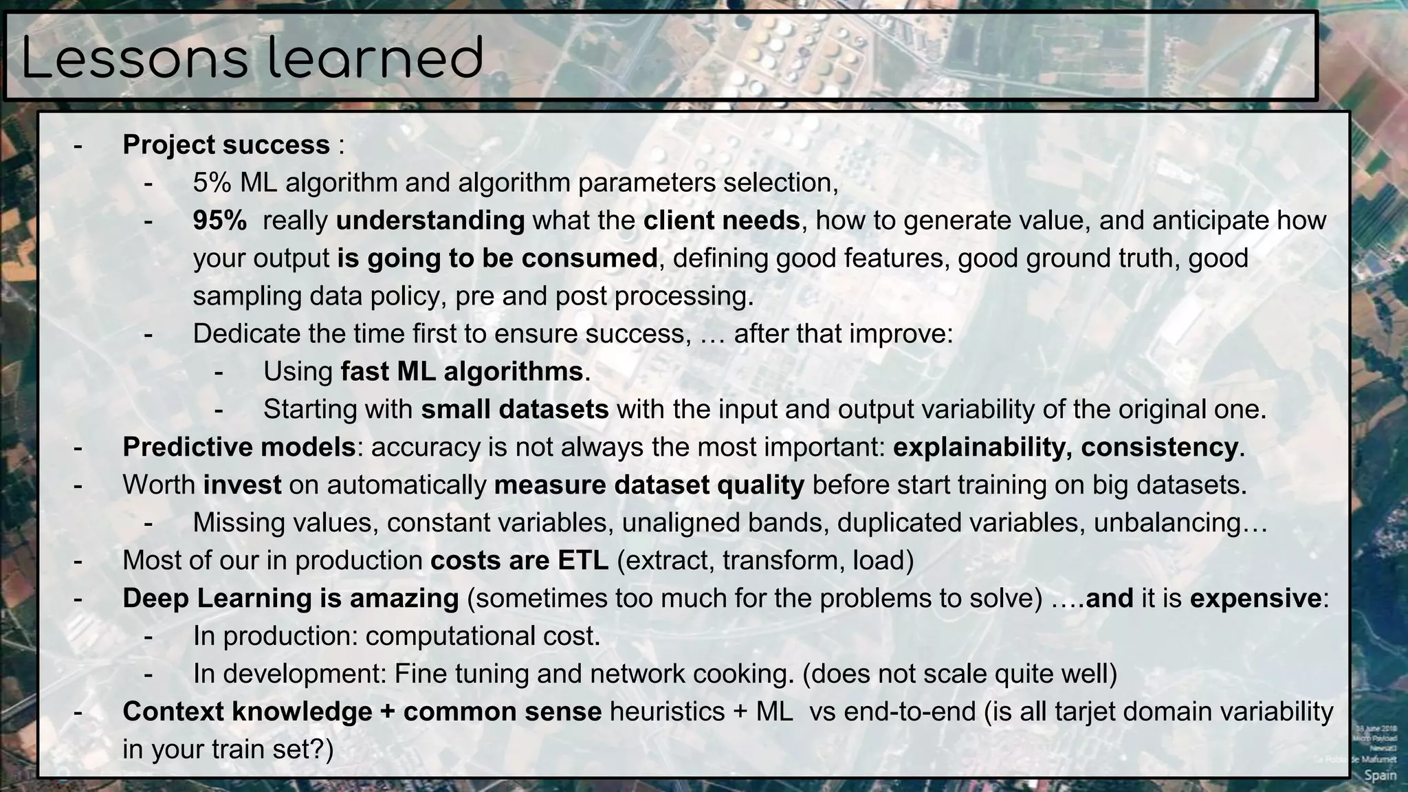 Lessons learned
- Project success :
- 5% ML algorithm and algorithm parameters selection,
- 95% really understanding what the client needs, how to generate value, and anticipate how
your output is going to be consumed, defining good features, good ground truth, good
sampling data policy, pre and post processing.
- Dedicate the time first to ensure success, … after that improve:
- Using fast ML algorithms.
- Starting with small datasets with the input and output variability of the original one.
- Predictive models: accuracy is not always the most important: explainability, consistency.
- Worth invest on automatically measure dataset quality before start training on big datasets.
- Missing values, constant variables, unaligned bands, duplicated variables, unbalancing…
- Most of our in production costs are ETL (extract, transform, load)
- Deep Learning is amazing (sometimes too much for the problems to solve) ….and it is expensive:
- In production: computational cost.
- In development: Fine tuning and network cooking. (does not scale quite well)
- Context knowledge + common sense heuristics + ML vs end-to-end (is all tarjet domain variability
in your train set?)
 