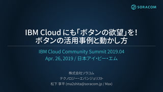 IBM Cloud にも「ボタンの欲望」を！
ボタンの活用事例と動かし方
IBM Cloud Community Summit 2019.04
Apr. 26, 2019 / 日本アイ・ビー・エム
株式会社ソラコム
テクノロジー・エバンジェリスト
松下 享平 (ma2shita@soracom.jp / Max)
 