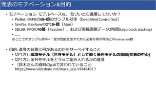発表のモチベーション&目的
• モチベーション: モデルベースRL， 気づいたら進展してないか？
• PlaNet: D4PGの50+倍のサンプル効率（DeepMind Control Suit）
• SimPLe: Rainbowの2~10+...