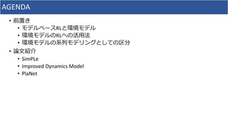 AGENDA
• 前置き
• モデルベースRLと環境モデル
• 環境モデルのRLへの活用法
• 環境モデルの系列モデリングとしての区分
• 論文紹介
• SimPLe
• Improved Dynamics Model
• PlaNet
 