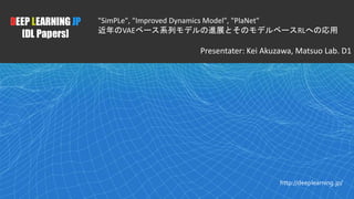 1
DEEP LEARNING JP
[DL Papers]
http://deeplearning.jp/
"SimPLe", "Improved Dynamics Model", "PlaNet"
近年のVAEベース系列モデルの進展とそのモデルベースRLへの応用
Presentater: Kei Akuzawa, Matsuo Lab. D1
 
