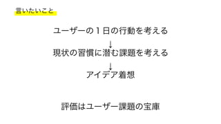 言いたいこと
ユーザーの１日の行動を考える
↓
現状の習慣に潜む課題を考える
↓
アイデア着想
評価はユーザー課題の宝庫
 