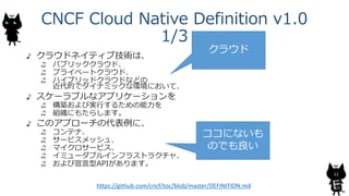 CNCF Cloud Native Definition v1.0
1/3
クラウドネイティブ技術は、
パブリッククラウド、
プライベートクラウド、
ハイブリッドクラウドなどの
近代的でダイナミックな環境において、
スケーラブルなアプリケーションを
構築および実行するための能力を
組織にもたらします。
このアプローチの代表例に、
コンテナ、
サービスメッシュ、
マイクロサービス、
イミューダブルインフラストラクチャ、
および宣言型APIがあります。
11
https://github.com/cncf/toc/blob/master/DEFINITION.md
クラウド
ココにないも
のでも良い
 