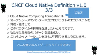 CNCF Cloud Native Definition v1.0
3/3
Cloud Native Computing Foundationは、
オープンソースでベンダー中立プロジェクトのエコシステムを
育成・維持して、
このパラダイムの採用を促進したいと考えてます。
私たちは最先端のパターンを民主化し、
これらのイノベーションを誰もが利用できるようにします。
13
CNCF
みんな嫌いなベンダーロックインを避ける
https://github.com/cncf/toc/blob/master/DEFINITION.md
 