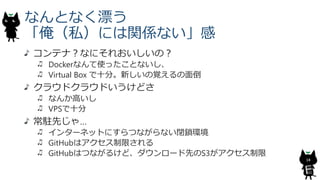 なんとなく漂う
「俺（私）には関係ない」感
コンテナ？なにそれおいしいの？
Dockerなんて使ったことないし、
Virtual Box で十分。新しいの覚えるの面倒
クラウドクラウドいうけどさ
なんか高いし
VPSで十分
常駐先じゃ…
インターネットにすらつながらない閉鎖環境
GitHubはアクセス制限される
GitHubはつながるけど、ダウンロード先のS3がアクセス制限
18
 