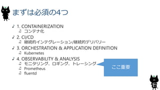 まずは必須の4つ
1. CONTAINERIZATION
コンテナ化
2. CI/CD
継続的インテグレーション/継続的デリバリー
3. ORCHESTRATION & APPLICATION DEFINITION
Kubernetes
4. OBSERVABILITY & ANALYSIS
モニタリング、ロギング、トレーシング
Prometheus
fluentd
26
ここ重要
 