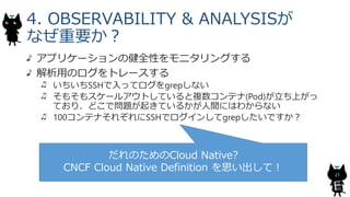 4. OBSERVABILITY & ANALYSISが
なぜ重要か？
アプリケーションの健全性をモニタリングする
解析用のログをトレースする
いちいちSSHで入ってログをgrepしない
そもそもスケールアウトしていると複数コンテナ(Pod)が立ち上がっ
ており、どこで問題が起きているかが人間にはわからない
100コンテナそれぞれにSSHでログインしてgrepしたいですか？
27
だれのためのCloud Native?
CNCF Cloud Native Definition を思い出して！
 