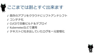 ここまでは割とすぐ出来ます
既存のアプリをクラウドにリフトアンドシフト
コンテナ化
CI/CDで自動ビルド＆デプロイ
Kubernetesなどで運用
テキストに吐き出していたログを一元管理化
29
 
