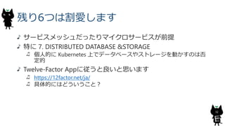 残り6つは割愛します
サービスメッシュだったりマイクロサービスが前提
特に 7. DISTRIBUTED DATABASE &STORAGE
個人的に Kubernetes 上でデータベースやストレージを動かすのは否
定的
Twelve-Factor Appに従うと良いと思います
https://12factor.net/ja/
具体的にはどういうこと？
32
 