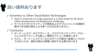 良い資料あります
Serverless vs. Other Cloud Native Technologies
Keep in mind that no single approach is a silver bullet for all cloud-
native development and deployment challenges.
すべてのクラウドネイティブの開発およびデプロイメントの課題を
解決できる銀の弾丸となる唯一の方法はありません。
Conclusion
サーバーレスアーキテクチャーは、クラウドネイティブワークロー
ドにエキサイティングな新しい展開オプションを提供します
ただし、サーバーレステクノロジはすべての場合に最適というわけ
ではないため、適切な場合は慎重に検討する必要があります
42
https://github.com/cncf/wg-serverless/tree/master/whitepapers/serverless-overview
 