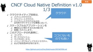CNCF Cloud Native Definition v1.0
1/3
クラウドネイティブ技術は、
パブリッククラウド、
プライベートクラウド、
ハイブリッドクラウドなどの
近代的でダイナミックな環境において、
スケーラブルなアプリケーションを
構築および実行するための能力を
組織にもたらします。
このアプローチの代表例に、
コンテナ、
サービスメッシュ、
マイクロサービス、
イミューダブルインフラストラクチャ、
および宣言型APIがあります。
43
https://github.com/cncf/toc/blob/master/DEFINITION.md
クラウド
ココにないも
のでも良い
再掲
 