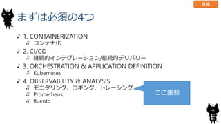 まずは必須の4つ
1. CONTAINERIZATION
コンテナ化
2. CI/CD
継続的インテグレーション/継続的デリバリー
3. ORCHESTRATION & APPLICATION DEFINITION
Kubernetes
4. OBSERVABILITY & ANALYSIS
モニタリング、ロギング、トレーシング
Prometheus
fluentd
48
ここ重要
再掲
 