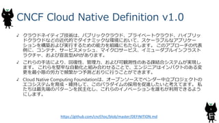 CNCF Cloud Native Definition v1.0
クラウドネイティブ技術は、パブリッククラウド、プライベートクラウド、ハイブリッ
ドクラウドなどの近代的でダイナミックな環境において、スケーラブルなアプリケー
ションを構築および実行するための能力を組織にもたらします。 このアプローチの代表
例に、コンテナ、サービスメッシュ、マイクロサービス、イミューダブルインフラスト
ラクチャ、および宣言型APIがあります。
これらの手法により、回復性、管理力、および可観測性のある疎結合システムが実現し
ます。 これらを堅牢な自動化と組み合わせることで、エンジニアはインパクトのある変
更を最小限の労力で頻繁かつ予測どおりに行うことができます。
Cloud Native Computing Foundationは、オープンソースでベンダー中立プロジェクトの
エコシステムを育成・維持して、このパラダイムの採用を促進したいと考えてます。 私
たちは最先端のパターンを民主化し、これらのイノベーションを誰もが利用できるよう
にします。
9
https://github.com/cncf/toc/blob/master/DEFINITION.md
 