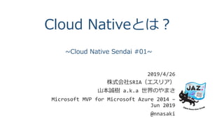Cloud Nativeとは？
~Cloud Native Sendai #01~
2019/4/26
株式会社SRIA（エスリア）
山本誠樹 a.k.a 世界のやまさ
Microsoft MVP for Microsoft Azure 2014 –
Jun 2019
@nnasaki
 