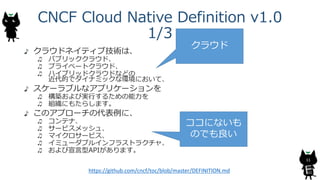 CNCF Cloud Native Definition v1.0
1/3
クラウドネイティブ技術は、
パブリッククラウド、
プライベートクラウド、
ハイブリッドクラウドなどの
近代的でダイナミックな環境において、
スケーラブルなアプリケーショ...