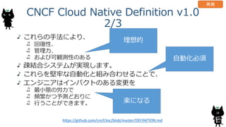 CNCF Cloud Native Definition v1.0
2/3
これらの手法により、
回復性、
管理力、
および可観測性のある
疎結合システムが実現します。
これらを堅牢な自動化と組み合わせることで、
エンジニアはインパクトのある変...