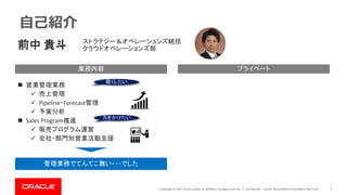 Copyright © 2019, Oracle and/or its affiliates. All rights reserved. | Confidential – Oracle Internal/Restricted/Highly Restricted 2
自己紹介
業務内容 プライベート
前中 貴斗
◼ 営業管理業務
✓ 売上管理
✓ Pipeline・Forecast管理
✓ 予実分析
◼ Sales Program推進
✓ 販売プログラム運営
✓ 全社・部門別営業活動支援
ストラテジー＆オペレーションズ統括
クラウドオペレーションズ部
管理業務でてんてこ舞い・・・でした
軽くしたい
力をかけたい
 