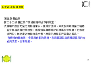 10
第五章 餐飲業
第二十二條 餐飲業作業場所應符合下列規定：
洗滌場所應有充足之流動自來水，並具有洗滌、沖洗及有效殺菌三項功
能之餐具洗滌殺菌設施；水龍頭高度應高於水槽滿水位高度，防水逆
流污染；無充足之流動自來水者，應提供用畢即行丟棄之餐具。
--- 有規模的餐飲業，會使用自動洗碗機，則需要跟製造商確認使用的方
式與清潔、消毒效果。
GHP 2018-06-21 草案
 