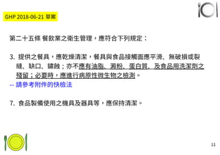 11
第二十五條 餐飲業之衛生管理，應符合下列規定：
3. 提供之餐具，應乾燥清潔，餐具與食品接觸面應平滑、無破損或裂
縫、缺口、鏽蝕；亦不應有油脂、澱粉、蛋白質、及食品用洗潔劑之
殘留；必要時，應進行病原性微生物之檢測。
-- 請參考附件的快檢法
7. 食品製備使用之機具及器具等，應保持清潔。
GHP 2018-06-21 草案
 