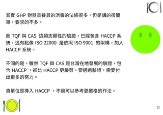 12
其實 GHP 對器具餐具的消毒的法條很多，但是講的很簡
單，要求的不多。
而 TQF 與 CAS 這類志願性的驗證，已經包含 HACCP 系
統，這有點像 ISO 22000 是依照 ISO 9001 的架構，加入
HACCP 系統。
不同的是，雖然 TQF 與 CAS 是台灣在地發展的驗證，包
含 HACCP ，卻比 HACCP 更嚴苛，要通過驗證，需要付
出更多的努力。
貴單位是導入 HACCP ，不過可以參考更嚴格的作法。
 