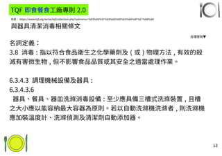 13
來源： https://www.tqf.org.tw/tw/tqf/collection.php?submenu=%E9%A9%97%E8%AD%89%E8%A6%8F%E7%AB%A0
與器具清潔消毒相關條文
名詞定義：
3.8 消毒 : 指以符合食品衛生之化學藥劑及 ( 或 ) 物理方法 , 有效的殺
滅有害微生物 , 但不影響食品品質或其安全之適當處理作業。
6.3.4.3 調理機械設備及器具 :
6.3.4.3.6
器具、餐具、器皿洗滌消毒設備 : 至少應具備三槽式洗滌裝置 , 且槽
之大小應以能容納最大容器為原則。若以自動洗滌機洗滌者 , 則洗滌機
應加裝溫度計、洗滌偵測及清潔劑自動添加器。
TQF 即食餐食工廠專則 2.0
合理使用▼
 