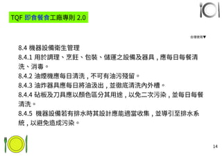 14
8.4 機器設備衛生管理
8.4.1 用於調理、烹飪、包裝、儲運之設備及器具 , 應每日每餐清
洗、消毒。
8.4.2 油煙機應每日清洗 , 不可有油污殘留。
8.4.3 油炸器具應每日將油汲出 , 並徹底清洗內外槽。
8.4.4 砧板及刀具應以顏色區分其用途 , 以免二次污染 , 並每日每餐
清洗。
8.4.5 機器設備若有排水時其設計應能適當收集 , 並導引至排水系
統 , 以避免造成污染。
TQF 即食餐食工廠專則 2.0
合理使用▼
 