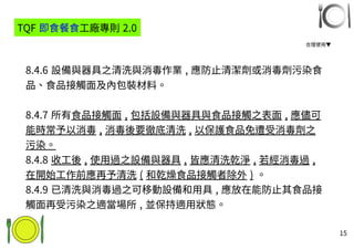15
8.4.6 設備與器具之清洗與消毒作業 , 應防止清潔劑或消毒劑污染食
品、食品接觸面及內包裝材料。
8.4.7 所有食品接觸面 , 包括設備與器具與食品接觸之表面 , 應儘可
能時常予以消毒 , 消毒後要徹底清洗 , 以保護食品免遭受消毒劑之
污染。
8.4.8 收工後 , 使用過之設備與器具 , 皆應清洗乾淨 , 若經消毒過 ,
在開始工作前應再予清洗 ( 和乾燥食品接觸者除外 ) 。
8.4.9 已清洗與消毒過之可移動設備和用具 , 應放在能防止其食品接
觸面再受污染之適當場所 , 並保持適用狀態。
TQF 即食餐食工廠專則 2.0
合理使用▼
 